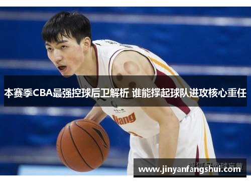 本赛季CBA最强控球后卫解析 谁能撑起球队进攻核心重任