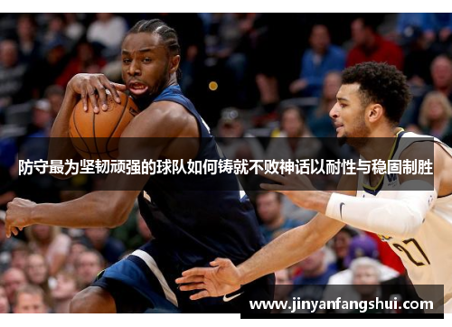 防守最为坚韧顽强的球队如何铸就不败神话以耐性与稳固制胜
